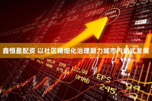 鑫恒盈配资 以社区精细化治理助力城市内涵式发展