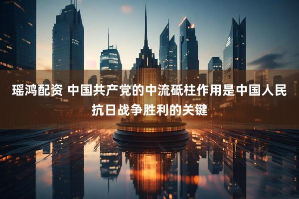瑶鸿配资 中国共产党的中流砥柱作用是中国人民抗日战争胜利的关键