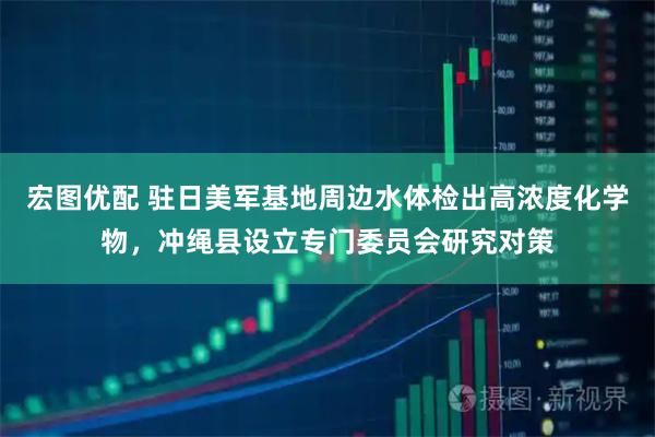 宏图优配 驻日美军基地周边水体检出高浓度化学物，冲绳县设立专门委员会研究对策