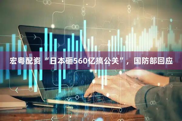 宏粤配资 “日本砸560亿搞公关”，国防部回应
