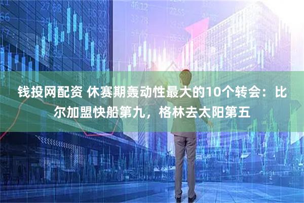 钱投网配资 休赛期轰动性最大的10个转会：比尔加盟快船第九，格林去太阳第五