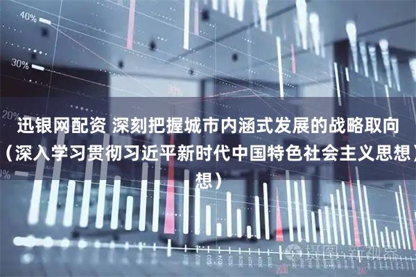 迅银网配资 深刻把握城市内涵式发展的战略取向（深入学习贯彻习近平新时代中国特色社会主义思想）