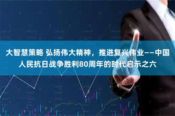 大智慧策略 弘扬伟大精神，推进复兴伟业——中国人民抗日战争胜利80周年的时代启示之六