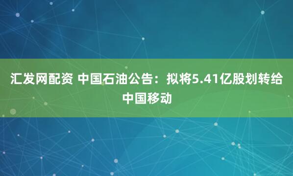 汇发网配资 中国石油公告：拟将5.41亿股划转给中国移动