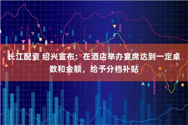 长江配资 绍兴宣布：在酒店举办宴席达到一定桌数和金额，给予分档补贴