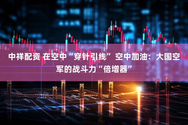 中祥配资 在空中“穿针引线” 空中加油：大国空军的战斗力“倍增器”