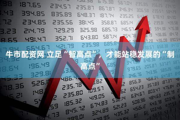 牛市配资网 立足“智高点”，才能站稳发展的“制高点”