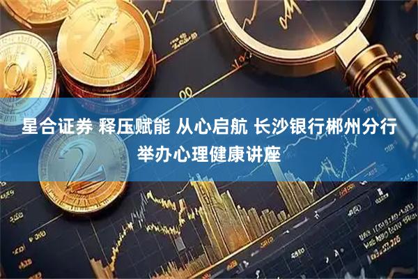 星合证券 释压赋能 从心启航 长沙银行郴州分行举办心理健康讲座