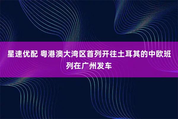 星速优配 粤港澳大湾区首列开往土耳其的中欧班列在广州发车