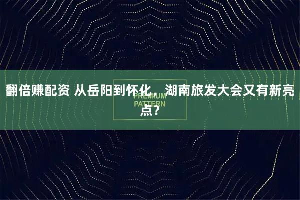 翻倍赚配资 从岳阳到怀化，湖南旅发大会又有新亮点？