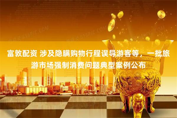 富敦配资 涉及隐瞒购物行程误导游客等，一批旅游市场强制消费问题典型案例公布