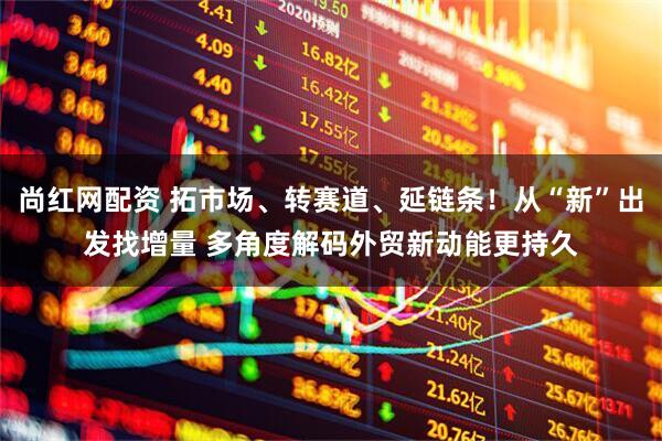 尚红网配资 拓市场、转赛道、延链条！从“新”出发找增量 多角度解码外贸新动能更持久