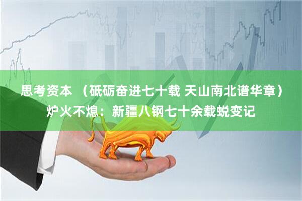 思考资本 （砥砺奋进七十载 天山南北谱华章）炉火不熄：新疆八钢七十余载蜕变记