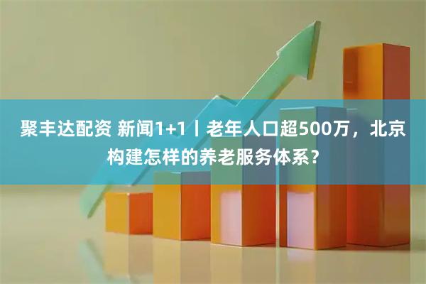 聚丰达配资 新闻1+1丨老年人口超500万，北京构建怎样的养老服务体系？