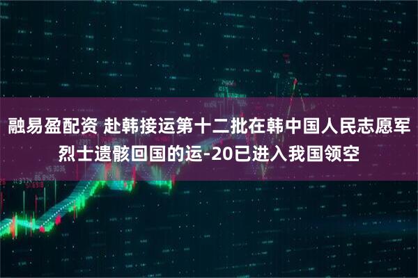 融易盈配资 赴韩接运第十二批在韩中国人民志愿军烈士遗骸回国的运-20已进入我国领空