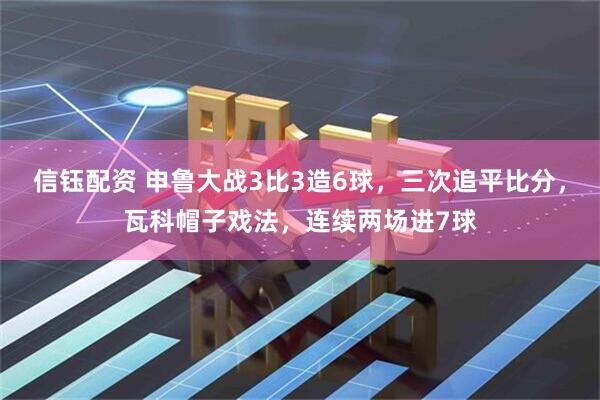 信钰配资 申鲁大战3比3造6球，三次追平比分，瓦科帽子戏法，连续两场进7球