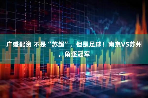 广盛配资 不是“苏超”，但是足球！南京VS苏州，角逐冠军