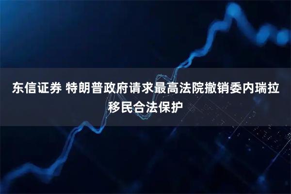 东信证券 特朗普政府请求最高法院撤销委内瑞拉移民合法保护