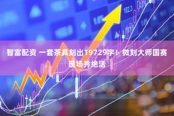 智富配资 一套茶具刻出19729字！微刻大师国赛现场秀绝活