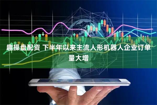 趣操盘配资 下半年以来主流人形机器人企业订单量大增
