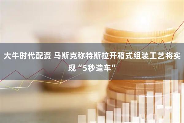 大牛时代配资 马斯克称特斯拉开箱式组装工艺将实现“5秒造车”