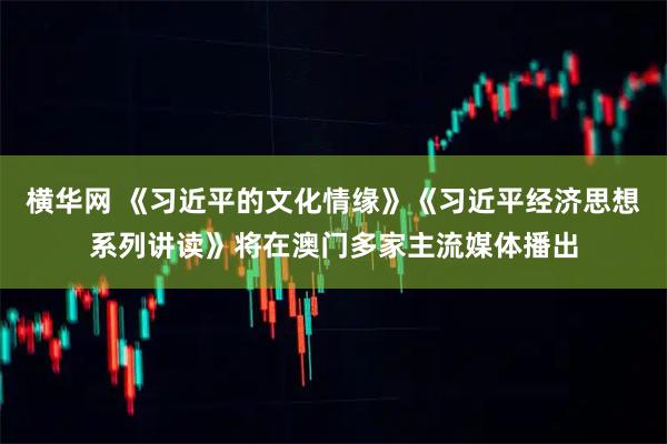 横华网 《习近平的文化情缘》《习近平经济思想系列讲读》将在澳门多家主流媒体播出