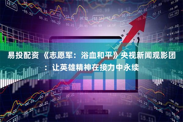 易投配资 《志愿军：浴血和平》央视新闻观影团：让英雄精神在接力中永续