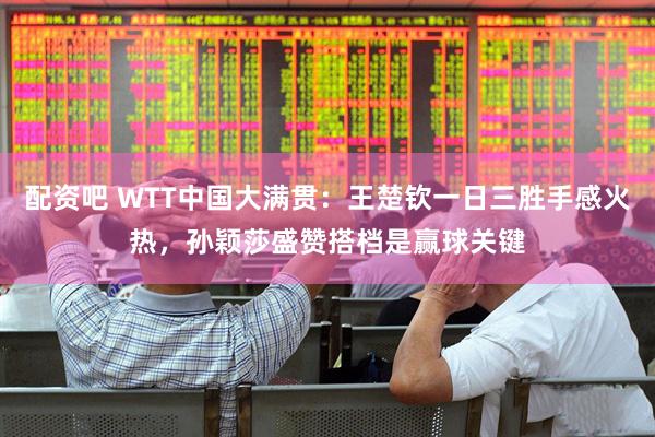 配资吧 WTT中国大满贯：王楚钦一日三胜手感火热，孙颖莎盛赞搭档是赢球关键