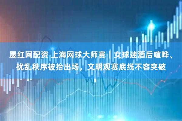 晟红网配资 上海网球大师赛｜女球迷酒后喧哗、扰乱秩序被抬出场，文明观赛底线不容突破