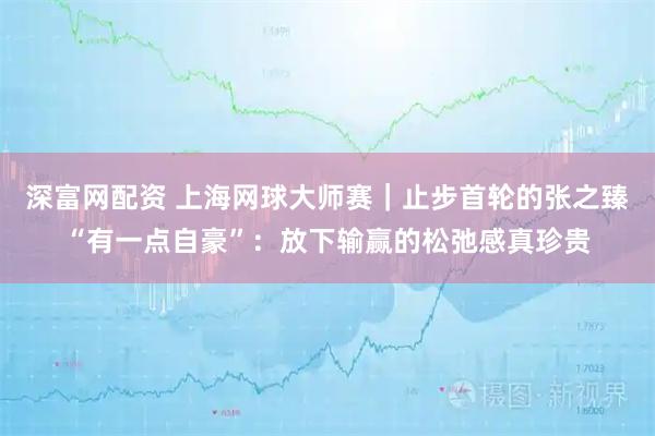 深富网配资 上海网球大师赛｜止步首轮的张之臻“有一点自豪”：放下输赢的松弛感真珍贵