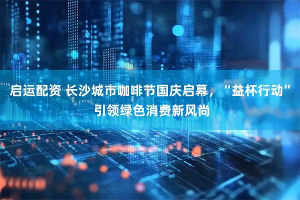 启运配资 长沙城市咖啡节国庆启幕，“益杯行动” 引领绿色消费新风尚