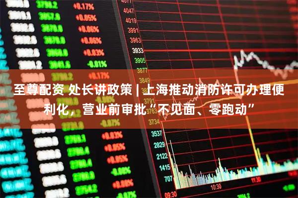 至尊配资 处长讲政策 | 上海推动消防许可办理便利化，营业前审批“不见面、零跑动”