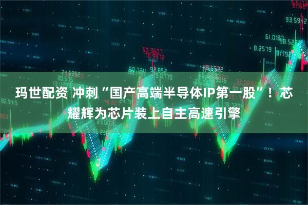 玛世配资 冲刺“国产高端半导体IP第一股”！芯耀辉为芯片装上自主高速引擎