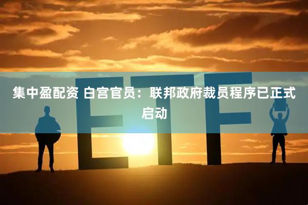 集中盈配资 白宫官员：联邦政府裁员程序已正式启动