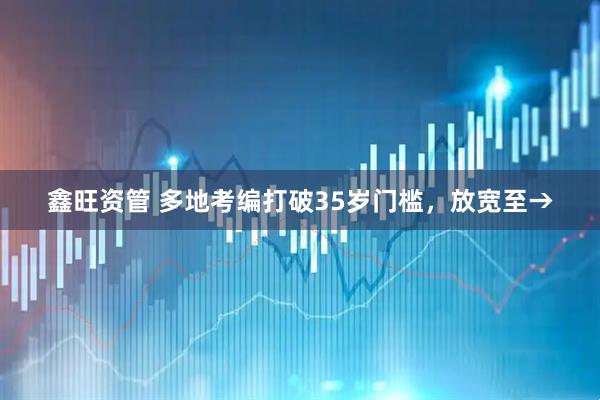 鑫旺资管 多地考编打破35岁门槛，放宽至→