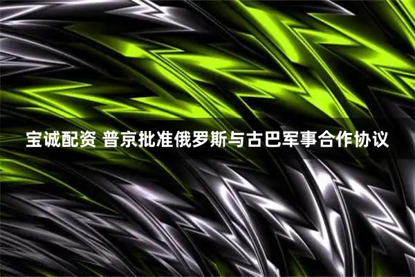 宝诚配资 普京批准俄罗斯与古巴军事合作协议