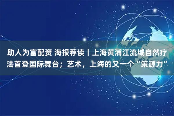 助人为富配资 海报荐读｜上海黄浦江流域自然疗法首登国际舞台；艺术，上海的又一个“策源力”