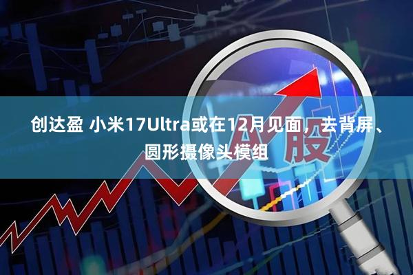 创达盈 小米17Ultra或在12月见面,去背屏、圆形摄像头模组