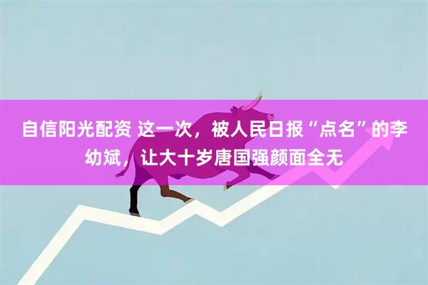 自信阳光配资 这一次，被人民日报“点名”的李幼斌，让大十岁唐国强颜面全无