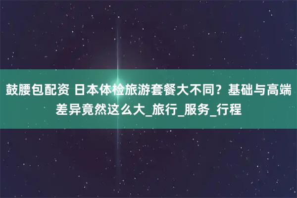 鼓腰包配资 日本体检旅游套餐大不同？基础与高端差异竟然这么大_旅行_服务_行程