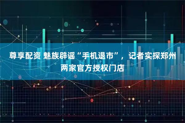 尊享配资 魅族辟谣“手机退市”,记者实探郑州两家官方授权门店