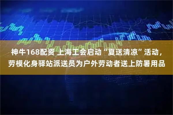 神牛168配资 上海工会启动“夏送清凉”活动，劳模化身驿站派送员为户外劳动者送上防暑用品