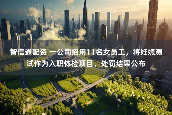智信通配资 一公司招用11名女员工，将妊娠测试作为入职体检项目，处罚结果公布