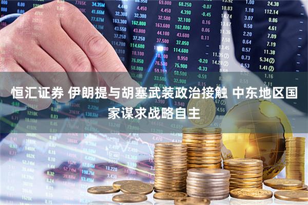 恒汇证券 伊朗提与胡塞武装政治接触 中东地区国家谋求战略自主